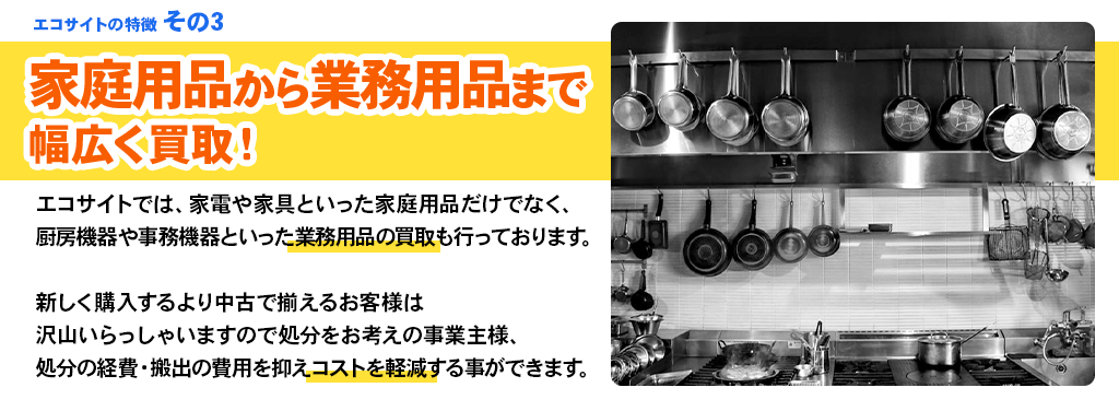 エコサイトの特徴 その3 家庭用品から業務用品まで幅広く買取！エコサイトでは、家電や家具といった家庭用品だけでなく、厨房機器や事務機器といった業務用品の買取も行っております。新しく購入するより中古で揃えるお客様は沢山いらっしゃいますので処分をお考えの事業主様、処分の経費・搬出の費用を抑えコストを軽減する事ができます。