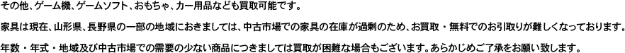 その他、ゲーム機、ゲームソフト、おもちゃ、カー用品なども買取可能です。家具は現在、山形県、長野県の一部の地域におきましては、中古市場での家具の在庫が過剰のため、お買取・無料でのお引取りが難しくなっております。 年数・年式・地域及び中古市場での需要の少ない商品につきましては買取が困難な場合もございます。あらかじめご了承をお願い致します。
