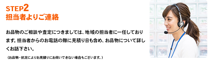 STEP2 担当者よりご連絡 お品物のご相談や査定につきましては、地域の担当者に一任しております。担当者からのお電話の際に見積り日も含め、お品物について詳しくお話下さい。（お品物・状況によりお見積りにお伺いできない場合もございます。）